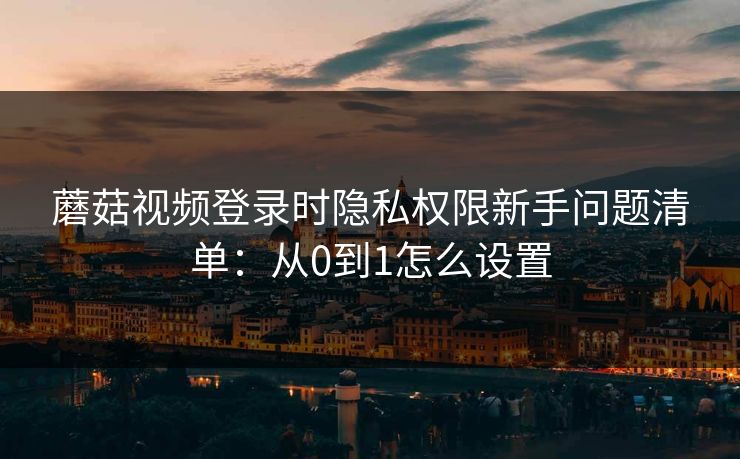 蘑菇视频登录时隐私权限新手问题清单:从0到1怎么设置 蘑菇视频登录时隐私权限新手问题清单:从0到1怎么设置