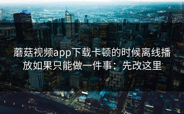 蘑菇视频app下载卡顿的时候离线播放如果只能做一件事：先改这里