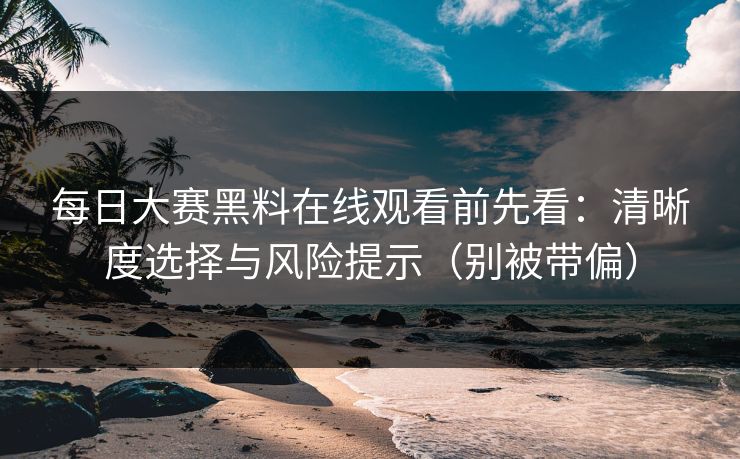 每日大赛黑料在线观看前先看：清晰度选择与风险提示（别被带偏）