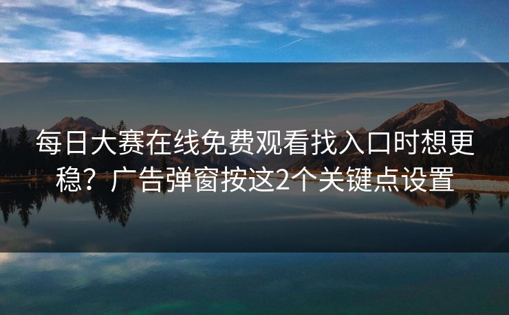 每日大赛在线免费观看找入口时想更稳？广告弹窗按这2个关键点设置  第1张