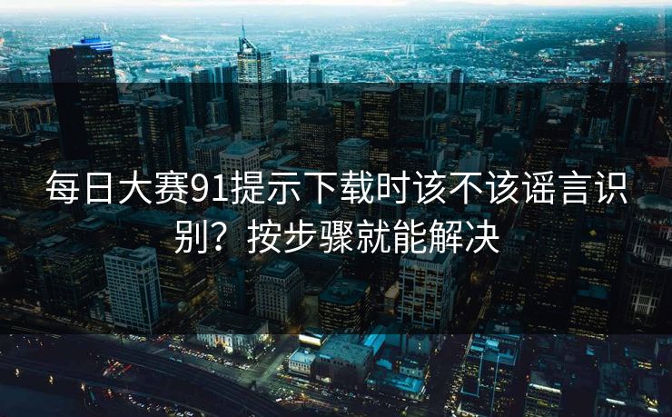 每日大赛91提示下载时该不该谣言识别？按步骤就能解决