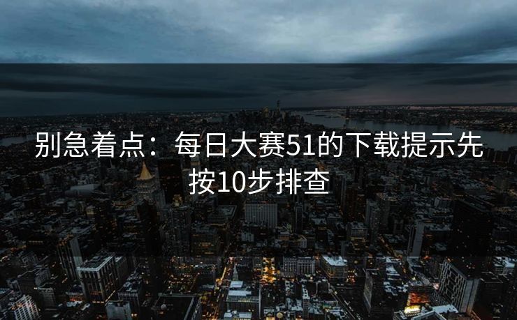别急着点：每日大赛51的下载提示先按10步排查  第1张