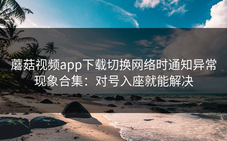 蘑菇视频app下载切换网络时通知异常现象合集：对号入座就能解决  第1张