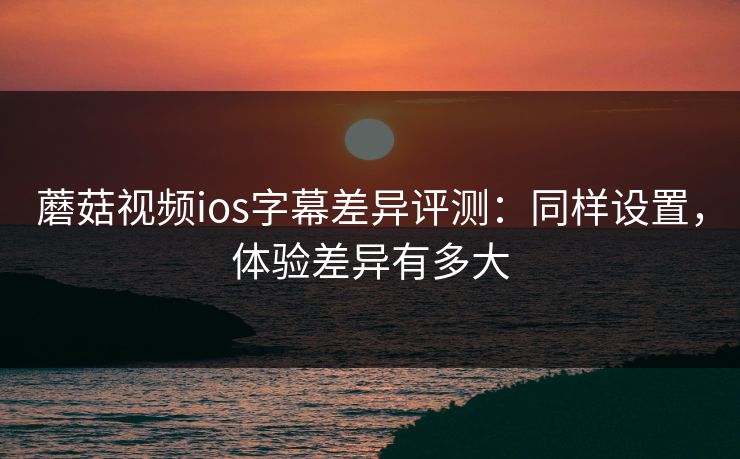 蘑菇视频ios字幕差异评测：同样设置，体验差异有多大  第1张