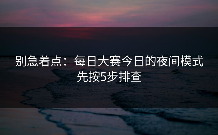 别急着点：每日大赛今日的夜间模式先按5步排查  第1张