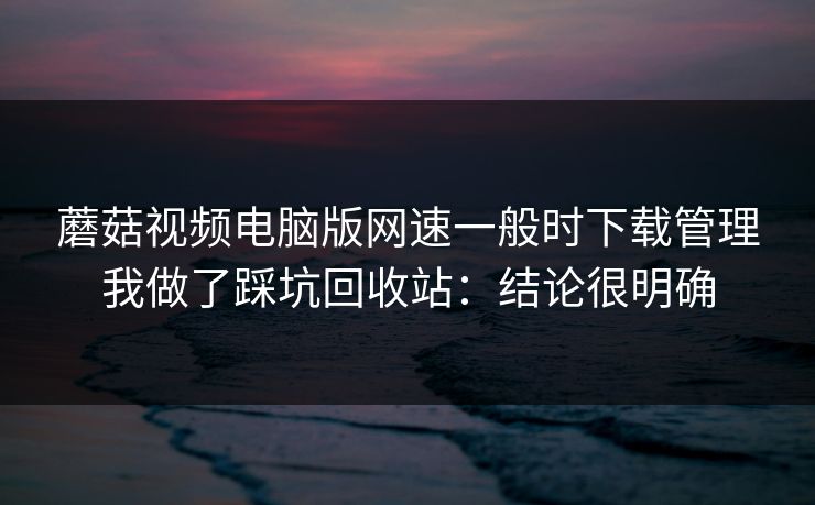 蘑菇视频电脑版网速一般时下载管理我做了踩坑回收站：结论很明确