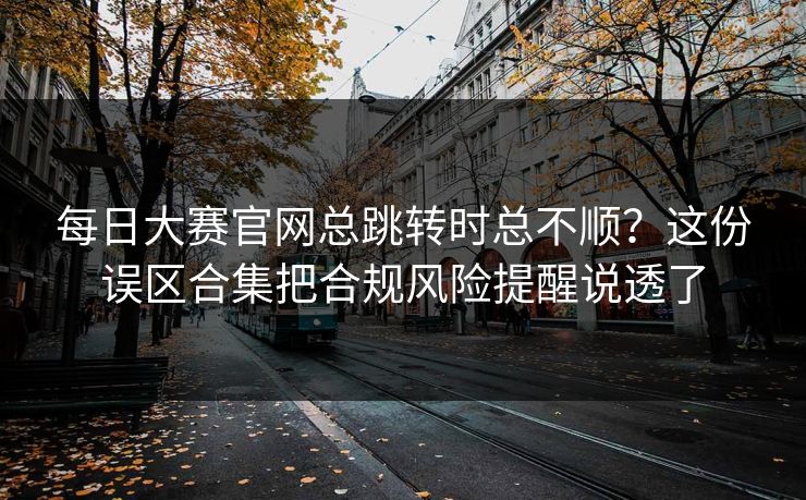 每日大赛官网总跳转时总不顺？这份误区合集把合规风险提醒说透了