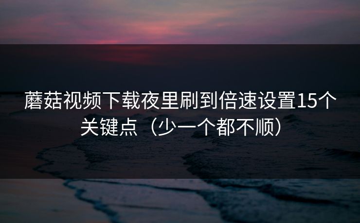 蘑菇视频下载夜里刷到倍速设置15个关键点（少一个都不顺）