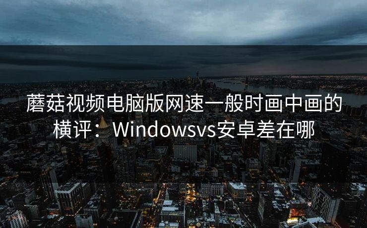 蘑菇视频电脑版网速一般时画中画的横评：Windowsvs安卓差在哪