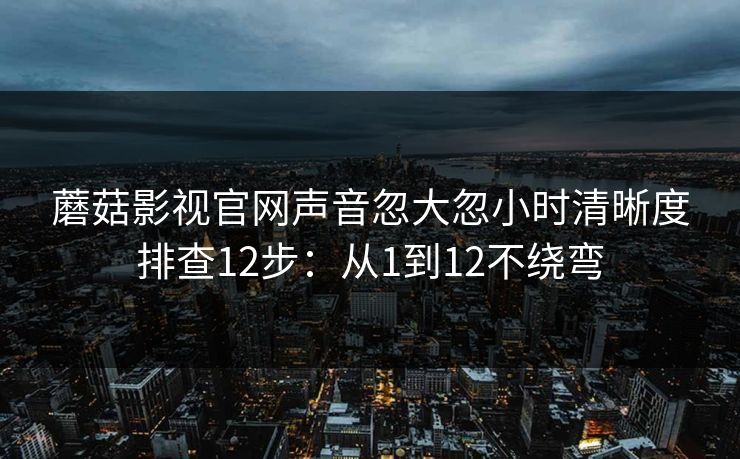 蘑菇影视官网声音忽大忽小时清晰度排查12步：从1到12不绕弯