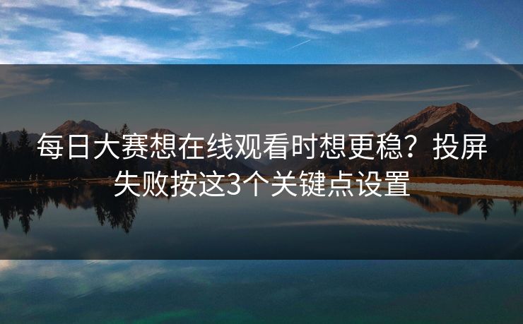 每日大赛想在线观看时想更稳？投屏失败按这3个关键点设置