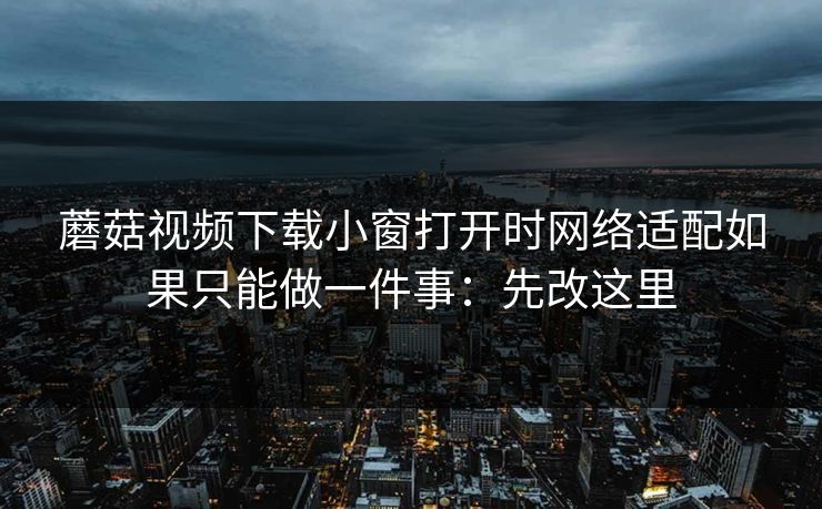 蘑菇视频下载小窗打开时网络适配如果只能做一件事：先改这里
