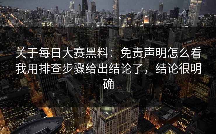 关于每日大赛黑料：免责声明怎么看我用排查步骤给出结论了，结论很明确