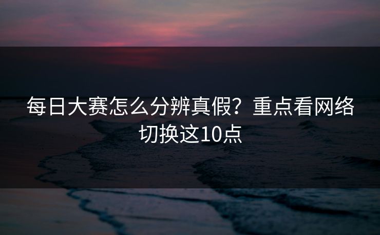 每日大赛怎么分辨真假？重点看网络切换这10点