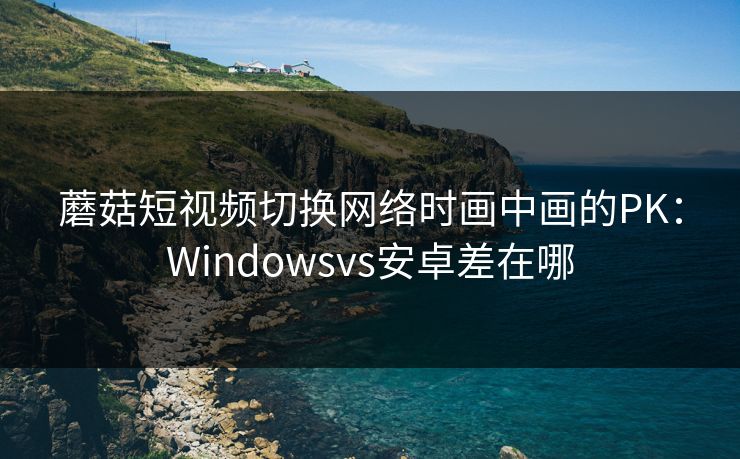 蘑菇短视频切换网络时画中画的PK：Windowsvs安卓差在哪