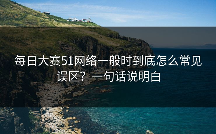 每日大赛51网络一般时到底怎么常见误区？一句话说明白
