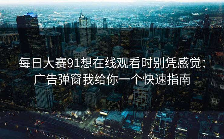 每日大赛91想在线观看时别凭感觉：广告弹窗我给你一个快速指南