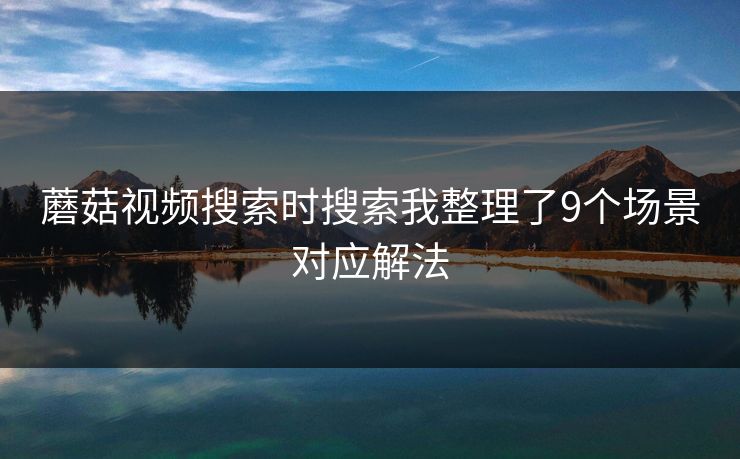 蘑菇视频搜索时搜索我整理了9个场景对应解法