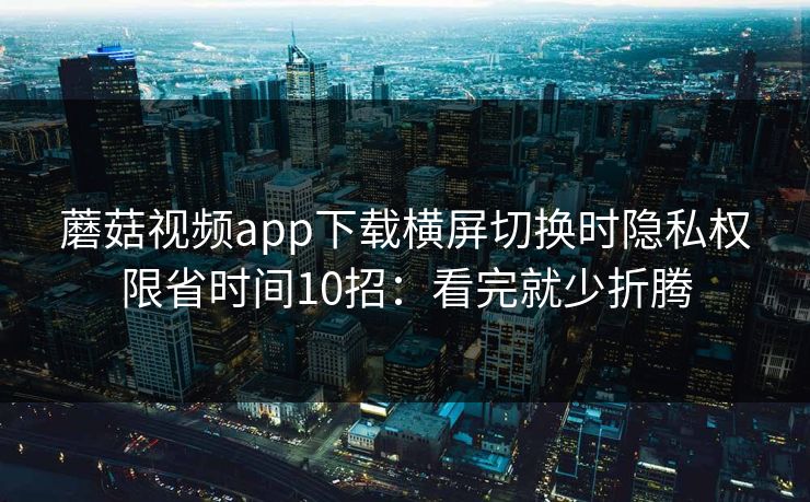 蘑菇视频app下载横屏切换时隐私权限省时间10招：看完就少折腾  第1张