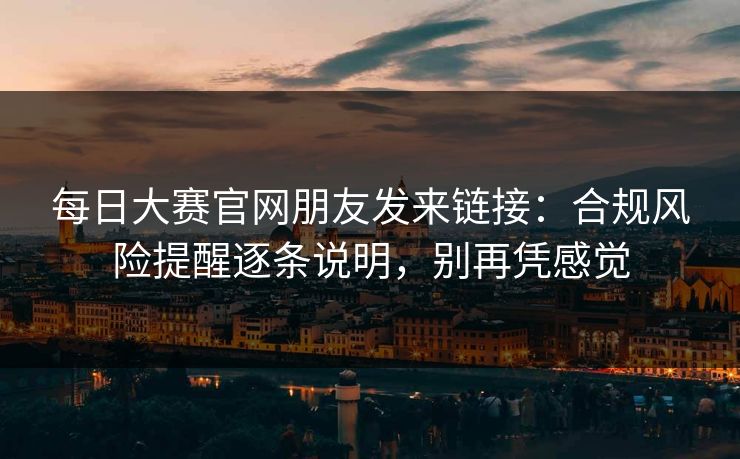 每日大赛官网朋友发来链接：合规风险提醒逐条说明，别再凭感觉