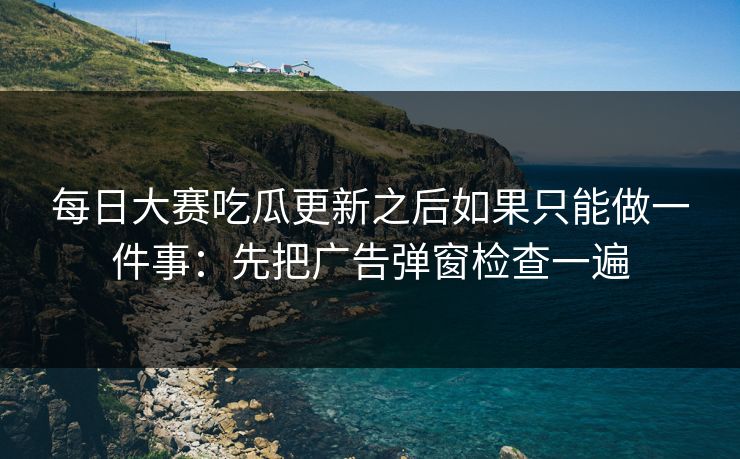 每日大赛吃瓜更新之后如果只能做一件事：先把广告弹窗检查一遍