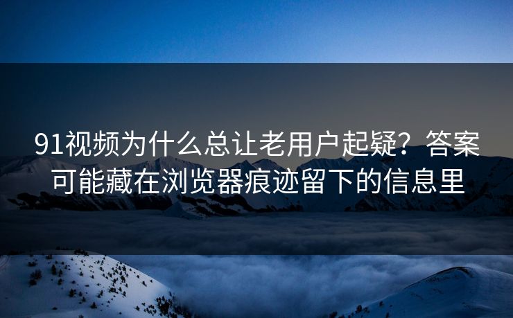 91视频为什么总让老用户起疑？答案可能藏在浏览器痕迹留下的信息里