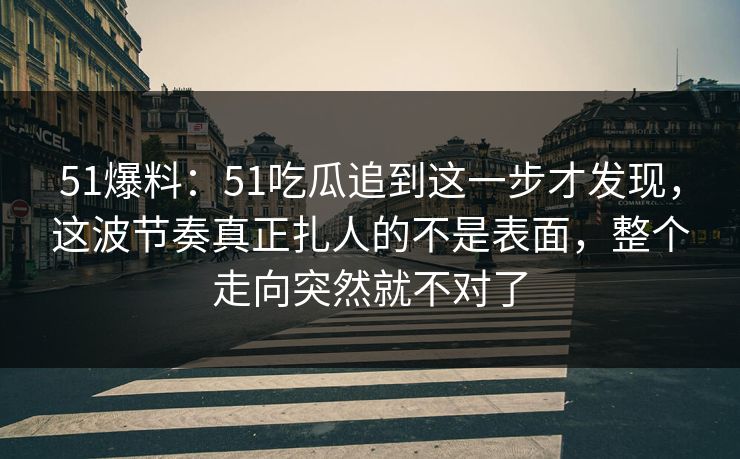 51爆料：51吃瓜追到这一步才发现，这波节奏真正扎人的不是表面，整个走向突然就不对了